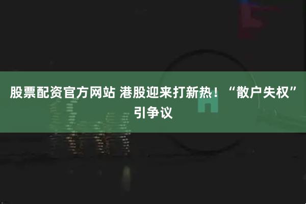 股票配资官方网站 港股迎来打新热！“散户失权”引争议