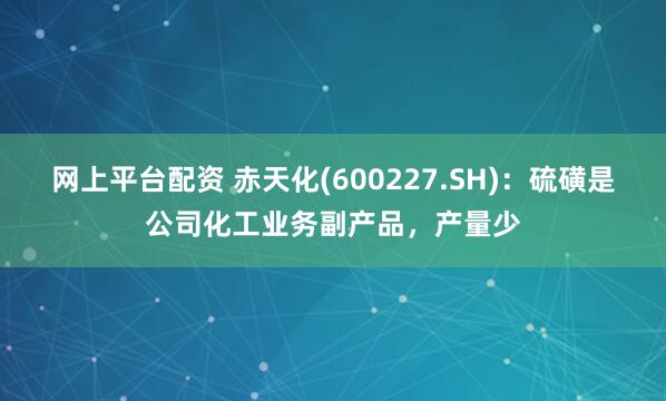 网上平台配资 赤天化(600227.SH)：硫磺是公司化工业务副产品，产量少