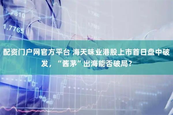 配资门户网官方平台 海天味业港股上市首日盘中破发，“酱茅”出海能否破局？