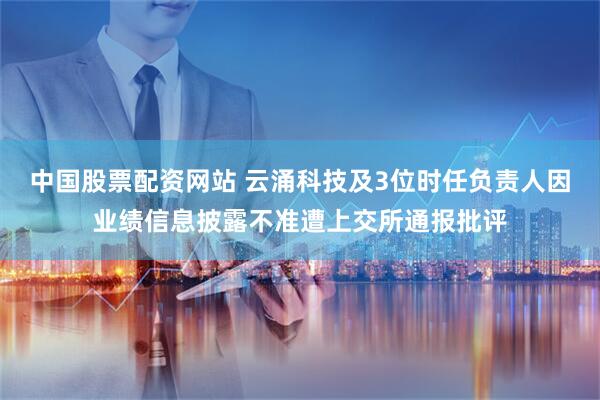中国股票配资网站 云涌科技及3位时任负责人因业绩信息披露不准遭上交所通报批评