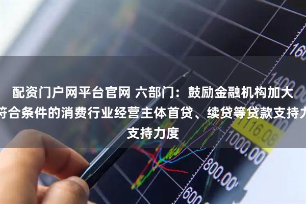 配资门户网平台官网 六部门：鼓励金融机构加大对符合条件的消费行业经营主体首贷、续贷等贷款支持力度