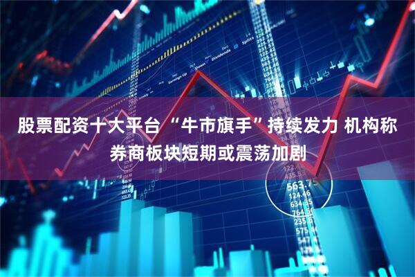 股票配资十大平台 “牛市旗手”持续发力 机构称券商板块短期或震荡加剧