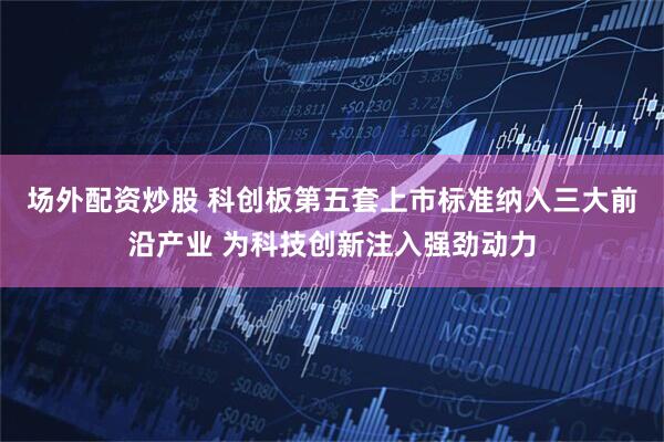 场外配资炒股 科创板第五套上市标准纳入三大前沿产业 为科技创新注入强劲动力