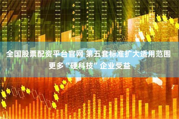 全国股票配资平台官网 第五套标准扩大适用范围 更多“硬科技”企业受益
