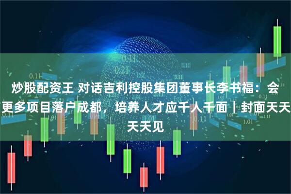 炒股配资王 对话吉利控股集团董事长李书福：会有更多项目落户成都，培养人才应千人千面｜封面天天见