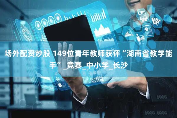 场外配资炒股 149位青年教师获评“湖南省教学能手”_竞赛_中小学_长沙