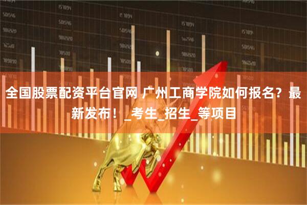 全国股票配资平台官网 广州工商学院如何报名？最新发布！_考生_招生_等项目