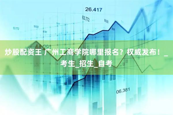 炒股配资王 广州工商学院哪里报名？权威发布！_考生_招生_自考