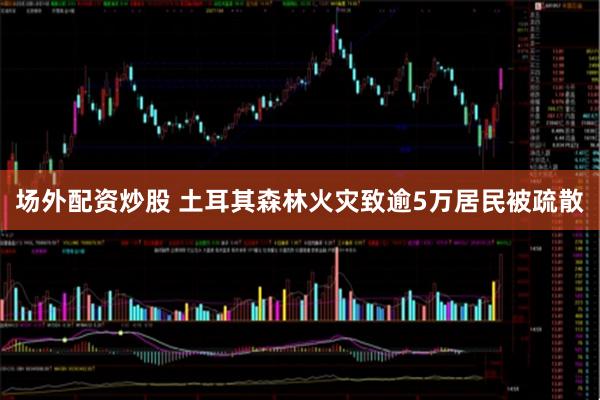 场外配资炒股 土耳其森林火灾致逾5万居民被疏散