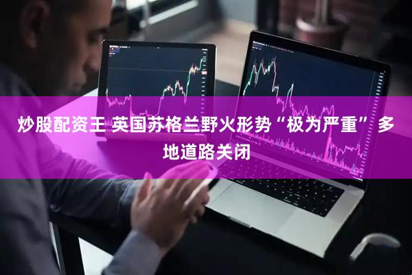 炒股配资王 英国苏格兰野火形势“极为严重” 多地道路关闭