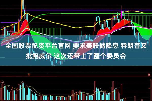 全国股票配资平台官网 要求美联储降息 特朗普又批鲍威尔 这次还带上了整个委员会
