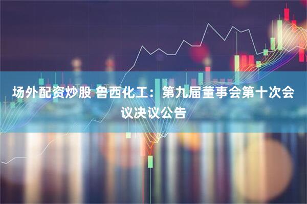场外配资炒股 鲁西化工：第九届董事会第十次会议决议公告