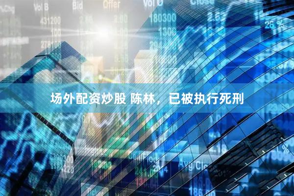 场外配资炒股 陈林，已被执行死刑