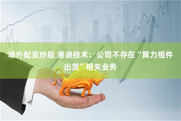 场外配资炒股 港迪技术：公司不存在“算力组件出货”相关业务