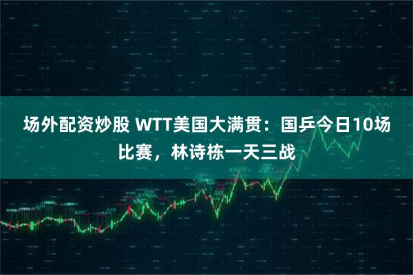 场外配资炒股 WTT美国大满贯：国乒今日10场比赛，林诗栋一天三战