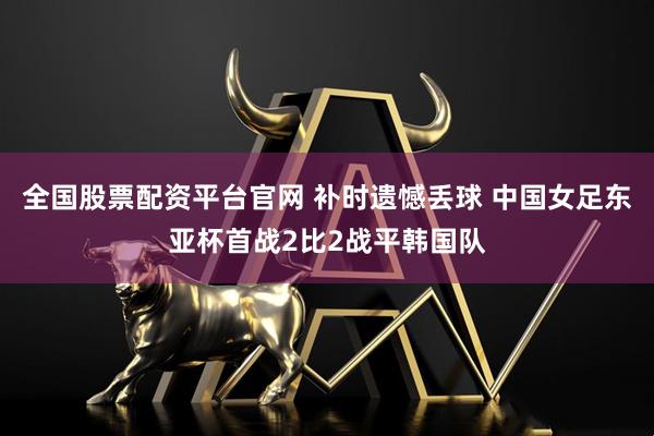 全国股票配资平台官网 补时遗憾丢球 中国女足东亚杯首战2比2战平韩国队