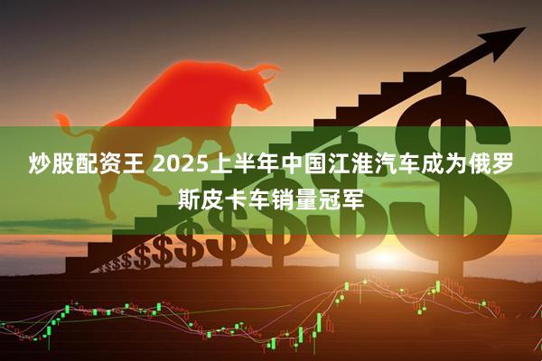 炒股配资王 2025上半年中国江淮汽车成为俄罗斯皮卡车销量冠军