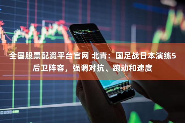 全国股票配资平台官网 北青：国足战日本演练5后卫阵容，强调对抗、跑动和速度