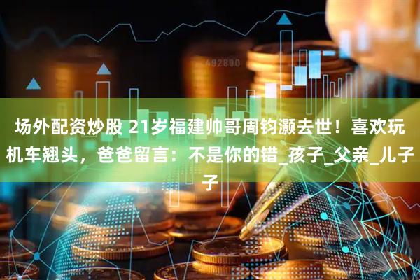 场外配资炒股 21岁福建帅哥周钧灏去世！喜欢玩机车翘头，爸爸留言：不是你的错_孩子_父亲_儿子