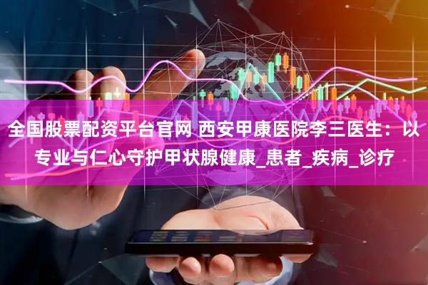 全国股票配资平台官网 西安甲康医院李三医生：以专业与仁心守护甲状腺健康_患者_疾病_诊疗