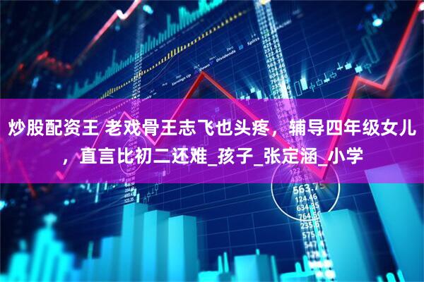 炒股配资王 老戏骨王志飞也头疼，辅导四年级女儿，直言比初二还难_孩子_张定涵_小学