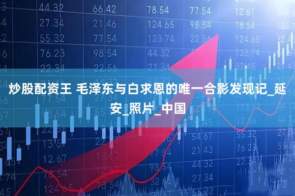 炒股配资王 毛泽东与白求恩的唯一合影发现记_延安_照片_中国