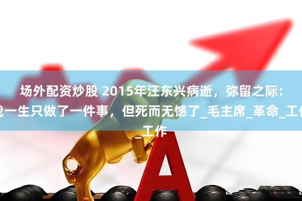 场外配资炒股 2015年汪东兴病逝，弥留之际：我一生只做了一件事，但死而无憾了_毛主席_革命_工作