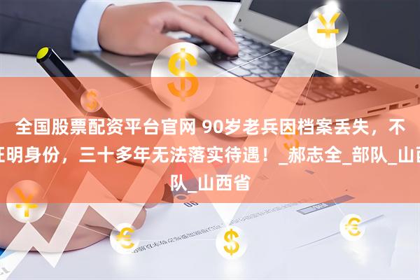 全国股票配资平台官网 90岁老兵因档案丢失，不能证明身份，三十多年无法落实待遇！_郝志全_部队_山西省