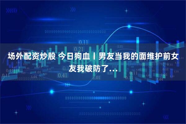 场外配资炒股 今日狗血丨男友当我的面维护前女友我破防了…