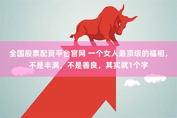 全国股票配资平台官网 一个女人最顶级的福相，不是丰满，不是善良，其实就1个字