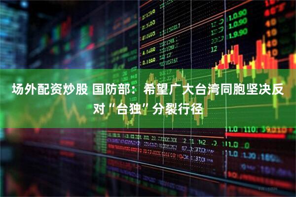 场外配资炒股 国防部：希望广大台湾同胞坚决反对“台独”分裂行径