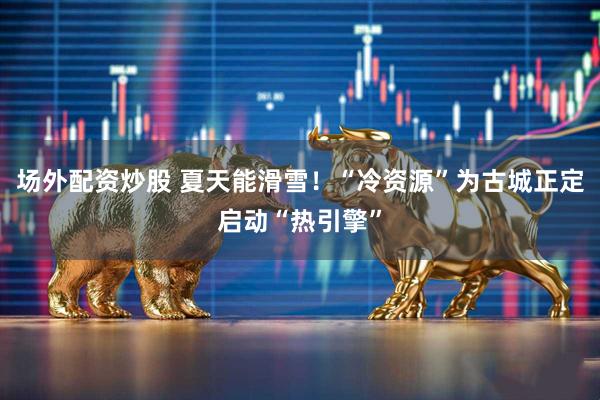 场外配资炒股 夏天能滑雪！“冷资源”为古城正定启动“热引擎”