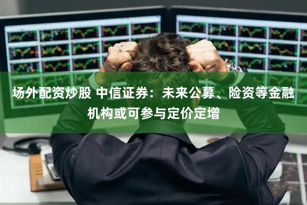 场外配资炒股 中信证券：未来公募、险资等金融机构或可参与定价定增