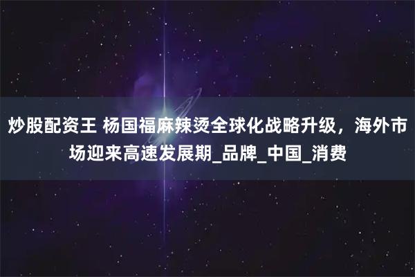 炒股配资王 杨国福麻辣烫全球化战略升级，海外市场迎来高速发展期_品牌_中国_消费