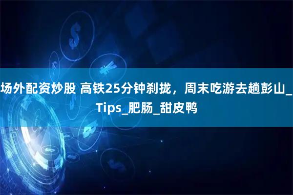 场外配资炒股 高铁25分钟刹拢，周末吃游去趟彭山_Tips_肥肠_甜皮鸭