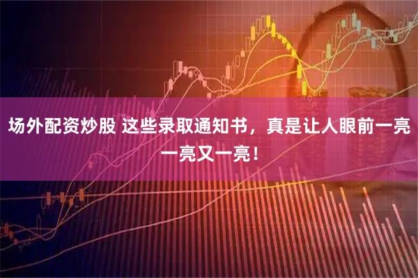 场外配资炒股 这些录取通知书，真是让人眼前一亮一亮又一亮！