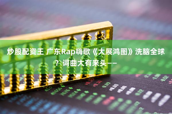 炒股配资王 广东Rap嗨歌《大展鸿图》洗脑全球？词曲大有来头——