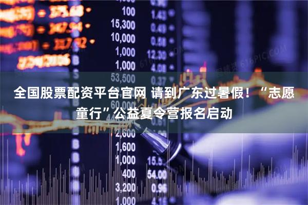 全国股票配资平台官网 请到广东过暑假！“志愿童行”公益夏令营报名启动