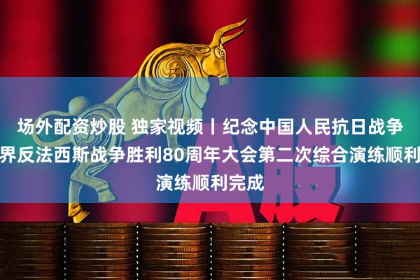 场外配资炒股 独家视频丨纪念中国人民抗日战争暨世界反法西斯战争胜利80周年大会第二次综合演练顺利完成