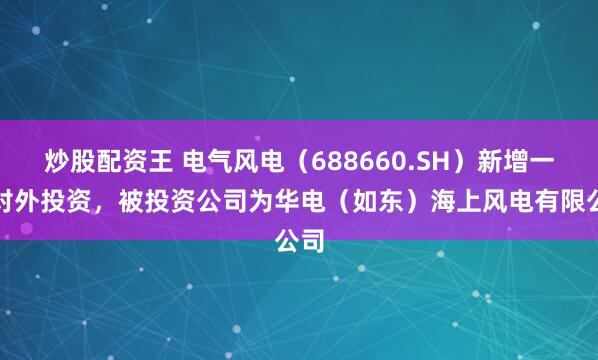炒股配资王 电气风电（688660.SH）新增一起对外投资，被投资公司为华电（如东）海上风电有限公司