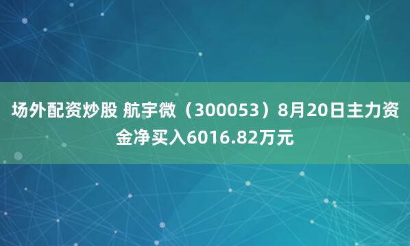 场外配资炒股 航宇微（300053）8月20日主力资金净买入6016.82万元