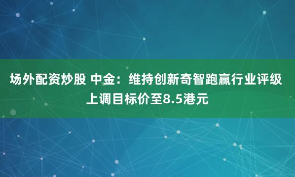 场外配资炒股 中金：维持创新奇智跑赢行业评级 上调目标价至8.5港元