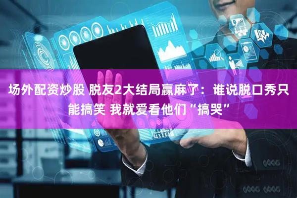 场外配资炒股 脱友2大结局赢麻了：谁说脱口秀只能搞笑 我就爱看他们“搞哭”