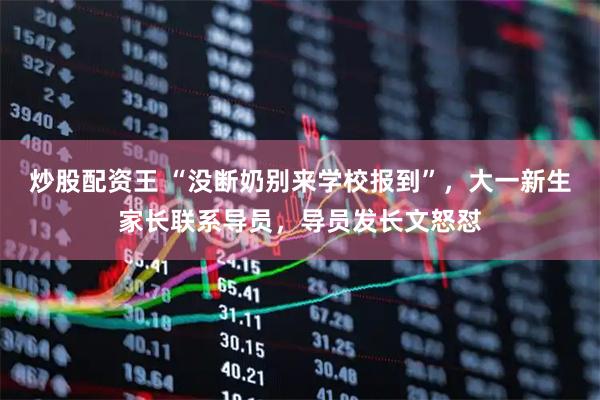 炒股配资王 “没断奶别来学校报到”，大一新生家长联系导员，导员发长文怒怼