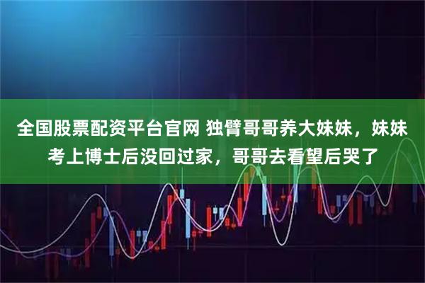 全国股票配资平台官网 独臂哥哥养大妹妹，妹妹考上博士后没回过家，哥哥去看望后哭了