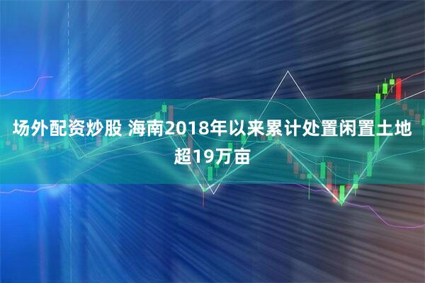 场外配资炒股 海南2018年以来累计处置闲置土地超19万亩