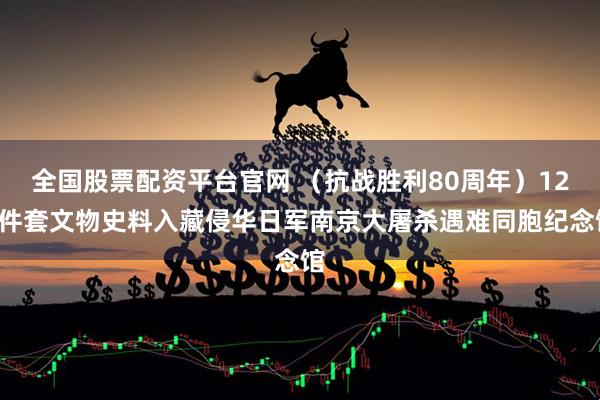 全国股票配资平台官网 （抗战胜利80周年）126件套文物史料入藏侵华日军南京大屠杀遇难同胞纪念馆