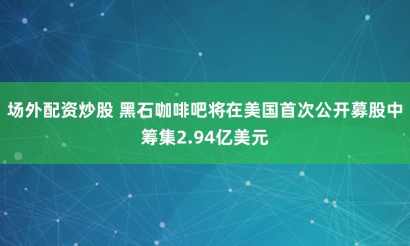 场外配资炒股 黑石咖啡吧将在美国首次公开募股中筹集2.94亿美元