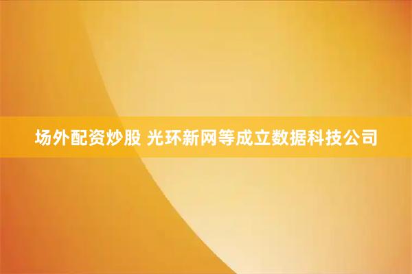 场外配资炒股 光环新网等成立数据科技公司