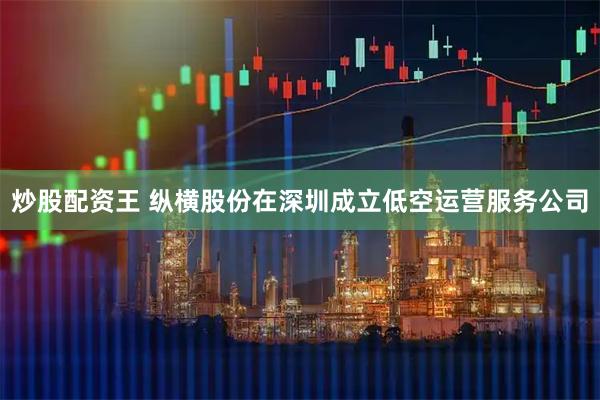 炒股配资王 纵横股份在深圳成立低空运营服务公司